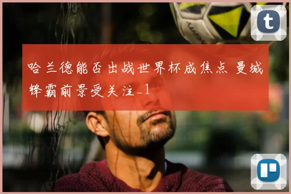 哈兰德能否出战世界杯成焦点 曼城锋霸前景受关注_1