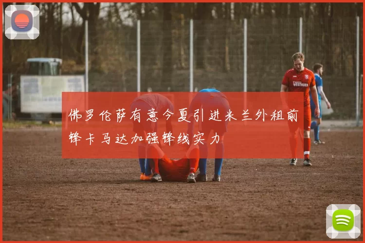 佛罗伦萨有意今夏引进米兰外租前锋卡马达加强锋线实力